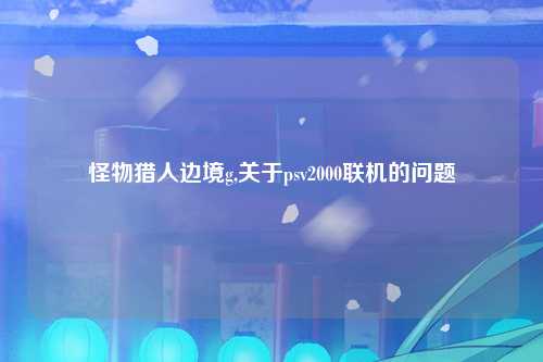 怪物猎人边境g,关于psv2000联机的问题