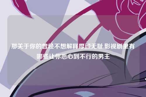 那关于你的曾经不想解释厚颜无耻,影视剧里有哪些让你恶心到不行的男主