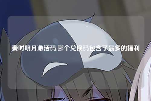 秦时明月激活码,哪个兑换码包含了最多的福利