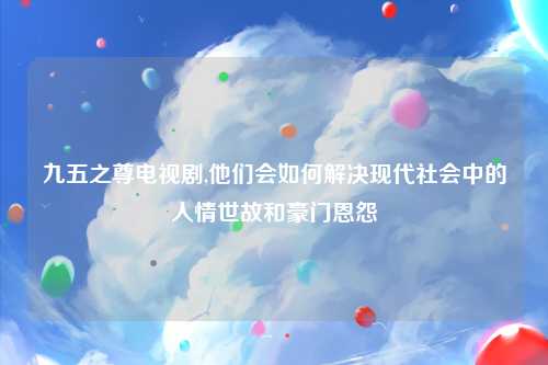九五之尊电视剧,他们会如何解决现代社会中的人情世故和豪门恩怨