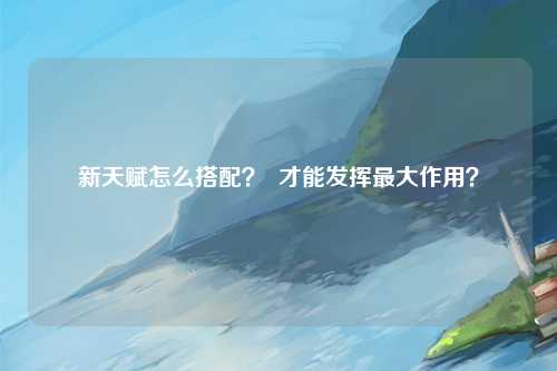 新天赋怎么搭配？  才能发挥最大作用？