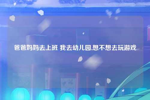 爸爸妈妈去上班 我去幼儿园,想不想去玩游戏
