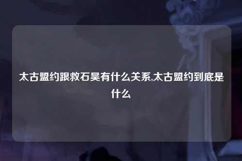 太古盟约跟救石昊有什么关系,太古盟约到底是什么