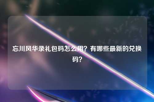 忘川风华录礼包码怎么用？有哪些最新的兑换码？