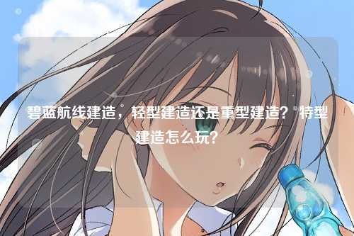 碧蓝航线建造，轻型建造还是重型建造？ 特型建造怎么玩？