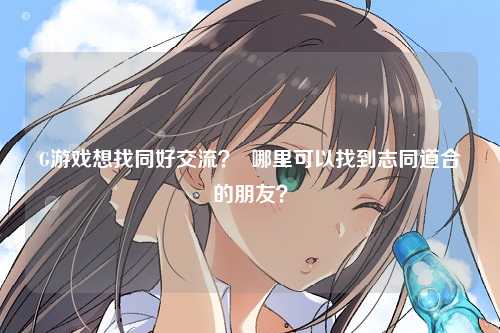 G游戏想找同好交流？  哪里可以找到志同道合的朋友？