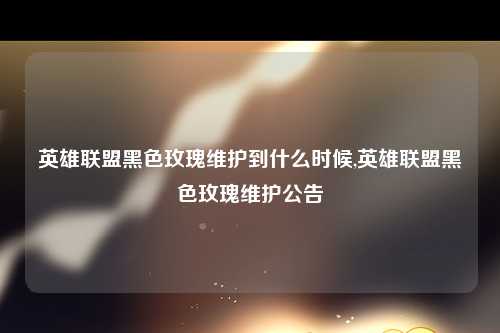 英雄联盟黑色玫瑰维护到什么时候,英雄联盟黑色玫瑰维护公告