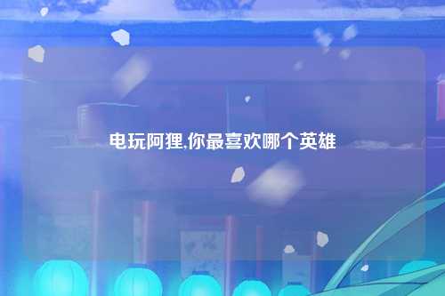 电玩阿狸,你最喜欢哪个英雄