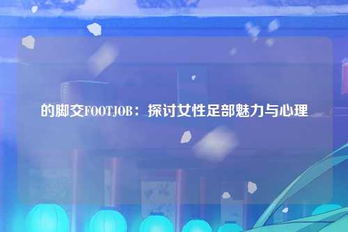 的脚交FOOTJOB：探讨女性足部魅力与心理