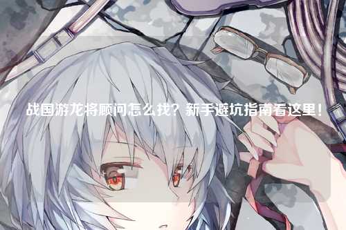 战国游龙将顾问怎么找？新手避坑指南看这里！