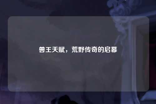 兽王天赋，荒野传奇的启幕