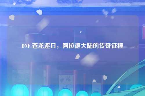 DNF 苍龙逐日，阿拉德大陆的传奇征程