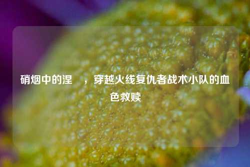 硝烟中的涅槃，穿越火线复仇者战术小队的血色救赎