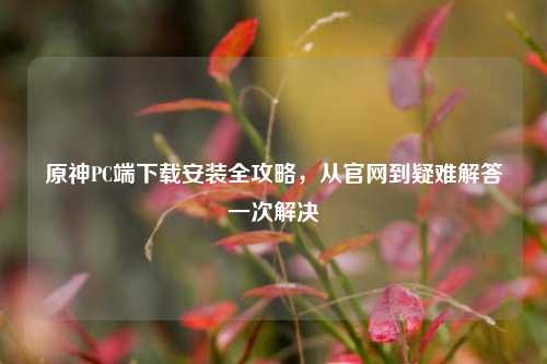 原神PC端下载安装全攻略，从官网到疑难解答一次解决