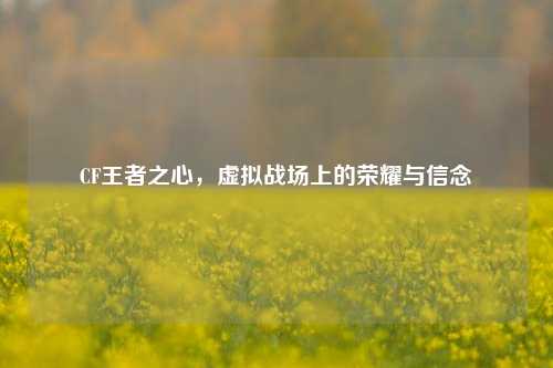 CF王者之心，虚拟战场上的荣耀与信念