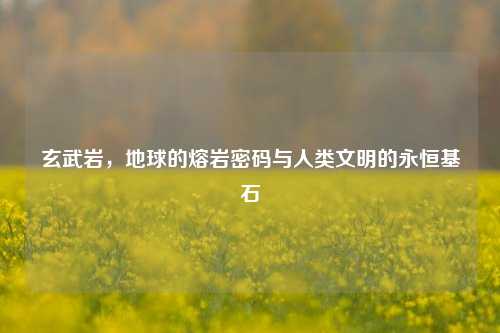 玄武岩，地球的熔岩密码与人类文明的永恒基石
