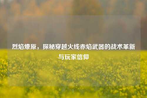 烈焰燎原，探秘穿越火线赤焰武器的战术革新与玩家信仰