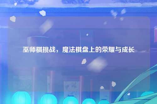 巫师棋挑战，魔法棋盘上的荣耀与成长
