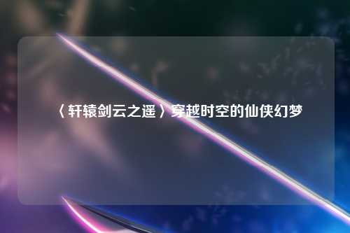 〈轩辕剑云之遥〉穿越时空的仙侠幻梦