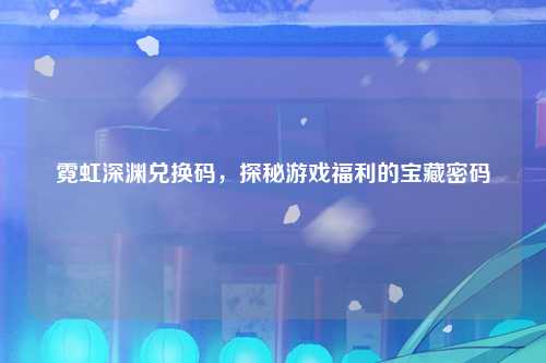 霓虹深渊兑换码，探秘游戏福利的宝藏密码