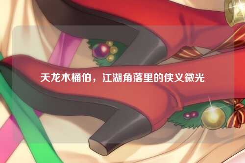 天龙木桶伯，江湖角落里的侠义微光