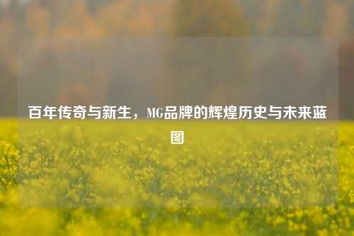 百年传奇与新生，MG品牌的辉煌历史与未来蓝图