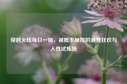 穿越火线每日一抽，被概率操控的消费狂欢与人性试炼场