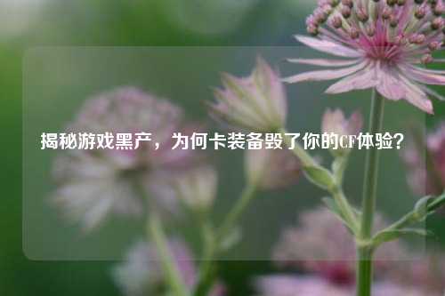 揭秘游戏黑产，为何卡装备毁了你的CF体验？