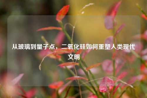 从玻璃到量子点，二氧化硅如何重塑人类现代文明