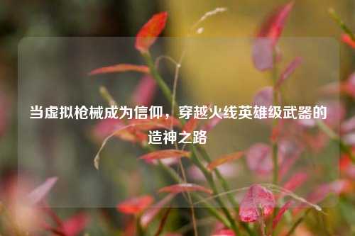 当虚拟枪械成为信仰，穿越火线英雄级武器的造神之路