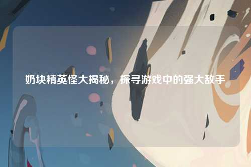 奶块精英怪大揭秘，探寻游戏中的强大敌手