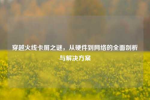 穿越火线卡屏之谜，从硬件到网络的全面剖析与解决方案