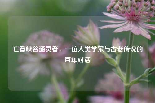 亡者峡谷通灵者，一位人类学家与古老传说的百年对话