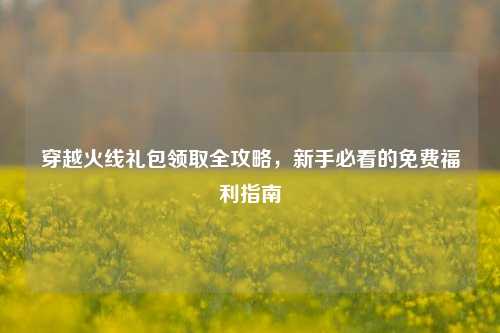 穿越火线礼包领取全攻略，新手必看的免费福利指南