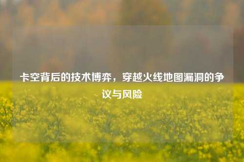 卡空背后的技术博弈，穿越火线地图漏洞的争议与风险