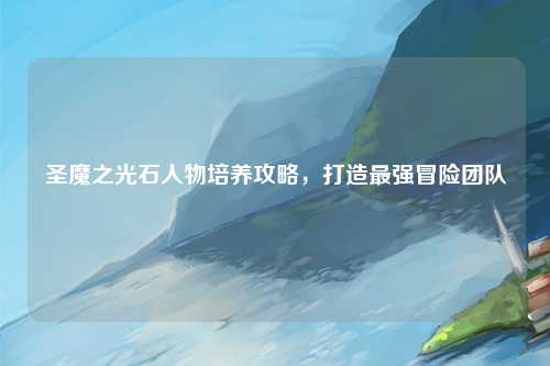 圣魔之光石人物培养攻略，打造最强冒险团队
