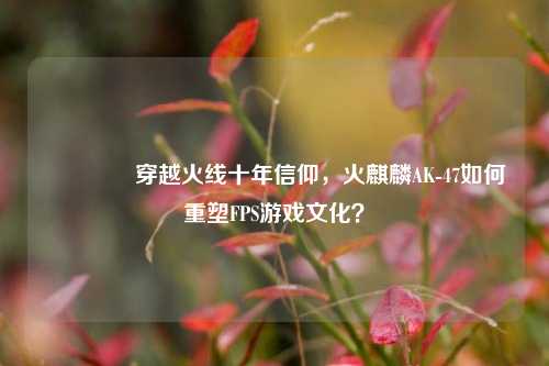 ?穿越火线十年信仰，火麒麟AK-47如何重塑FPS游戏文化？