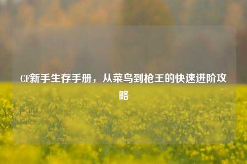 CF新手生存手册，从菜鸟到枪王的快速进阶攻略