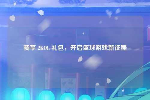 畅享 2KOL 礼包，开启篮球游戏新征程