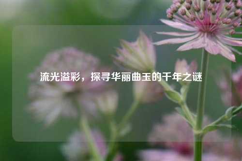 流光溢彩，探寻华丽曲玉的千年之谜