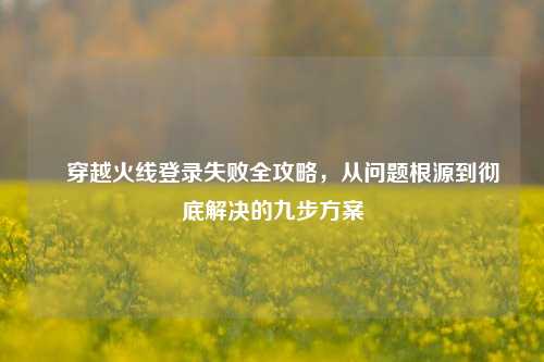 ▌穿越火线登录失败全攻略，从问题根源到彻底解决的九步方案