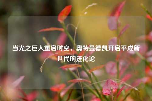 当光之巨人重启时空，奥特曼德凯开启平成新世代的进化论
