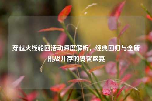 穿越火线轮回活动深度解析，经典回归与全新挑战并存的饕餮盛宴