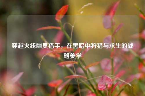 穿越火线幽灵猎手，在黑暗中狩猎与求生的战略美学