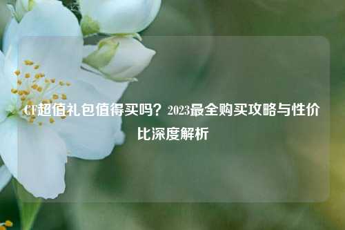 CF超值礼包值得买吗？2023最全购买攻略与性价比深度解析