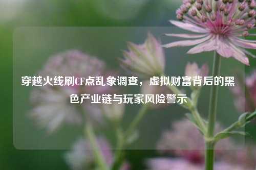 穿越火线刷CF点乱象调查，虚拟财富背后的黑色产业链与玩家风险警示