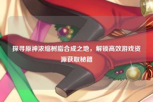 探寻原神浓缩树脂合成之地，解锁高效游戏资源获取秘籍