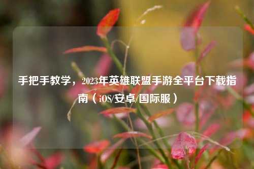手把手教学，2023年英雄联盟手游全平台下载指南（iOS/安卓/国际服）