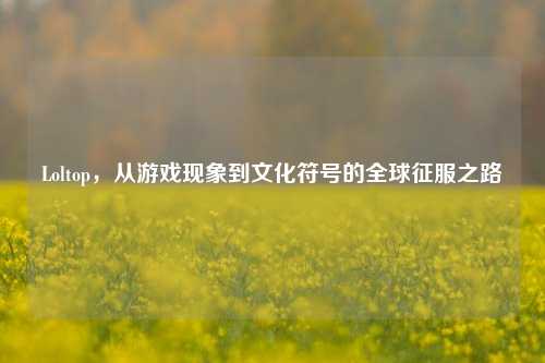 Loltop，从游戏现象到文化符号的全球征服之路