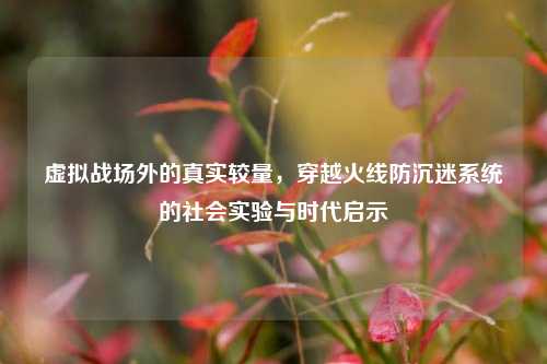 虚拟战场外的真实较量，穿越火线防沉迷系统的社会实验与时代启示